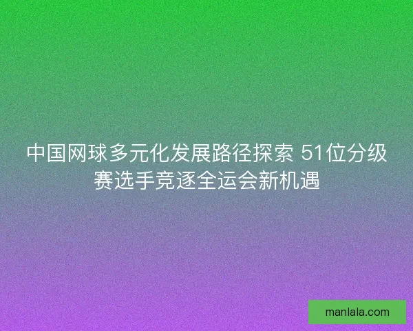 中国网球多元化发展路径探索 51位分级赛选手竞逐全运会新机遇