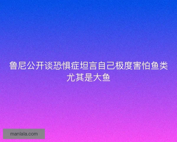 鲁尼公开谈恐惧症坦言自己极度害怕鱼类尤其是大鱼