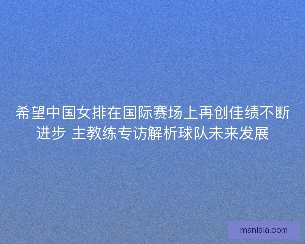 希望中国女排在国际赛场上再创佳绩不断进步 主教练专访解析球队未来发展