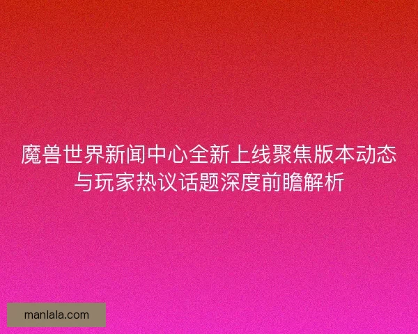 魔兽世界新闻中心全新上线聚焦版本动态与玩家热议话题深度前瞻解析