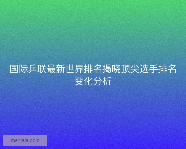 国际乒联最新世界排名揭晓顶尖选手排名变化分析