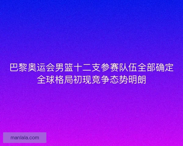 巴黎奥运会男篮十二支参赛队伍全部确定全球格局初现竞争态势明朗