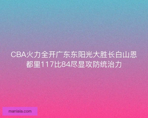 CBA火力全开广东东阳光大胜长白山恩都里117比84尽显攻防统治力