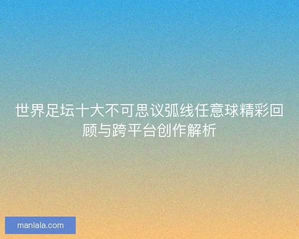 世界足坛十大不可思议弧线任意球精彩回顾与跨平台创作解析