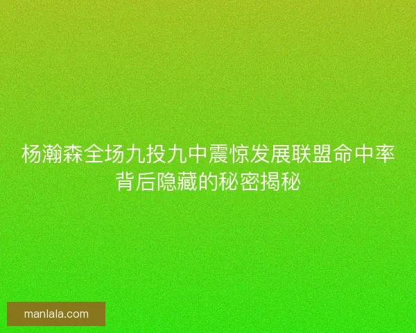 杨瀚森全场九投九中震惊发展联盟命中率背后隐藏的秘密揭秘