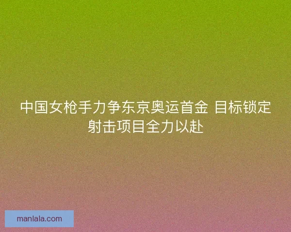 中国女枪手力争东京奥运首金 目标锁定射击项目全力以赴
