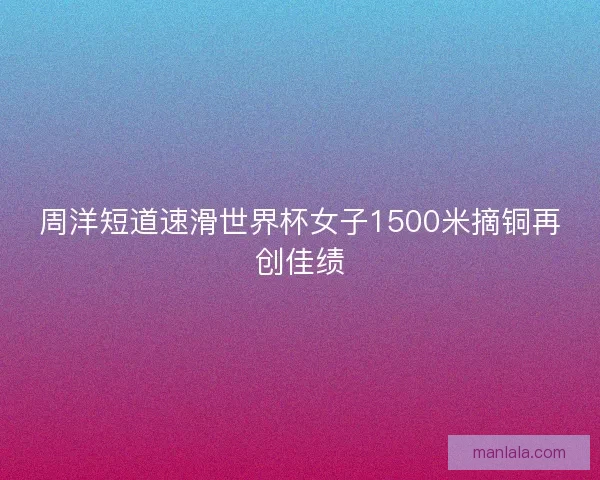 周洋短道速滑世界杯女子1500米摘铜再创佳绩