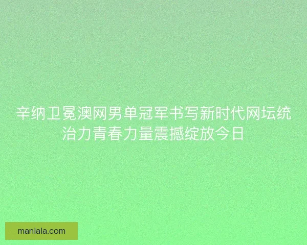 辛纳卫冕澳网男单冠军书写新时代网坛统治力青春力量震撼绽放今日