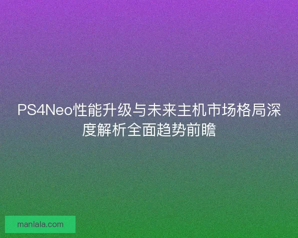 PS4Neo性能升级与未来主机市场格局深度解析全面趋势前瞻