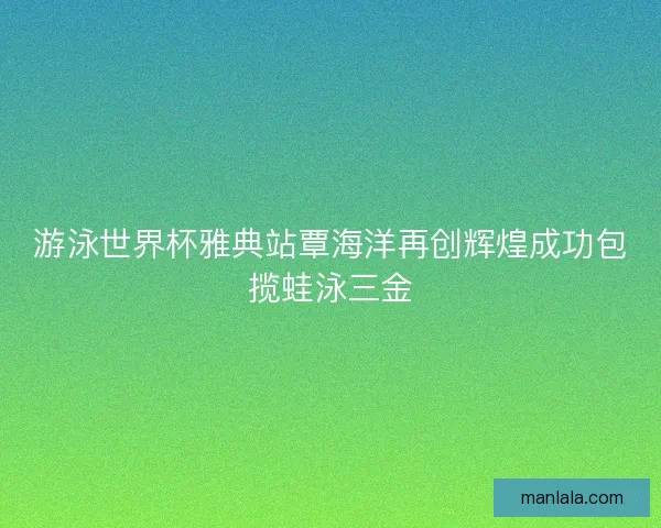 游泳世界杯雅典站覃海洋再创辉煌成功包揽蛙泳三金