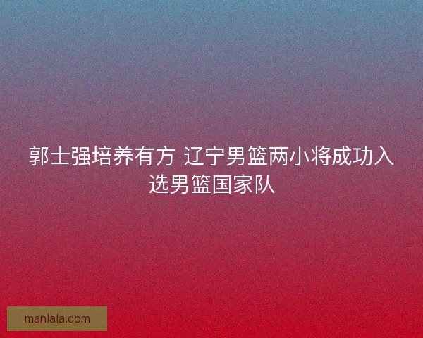 郭士强培养有方 辽宁男篮两小将成功入选男篮国家队