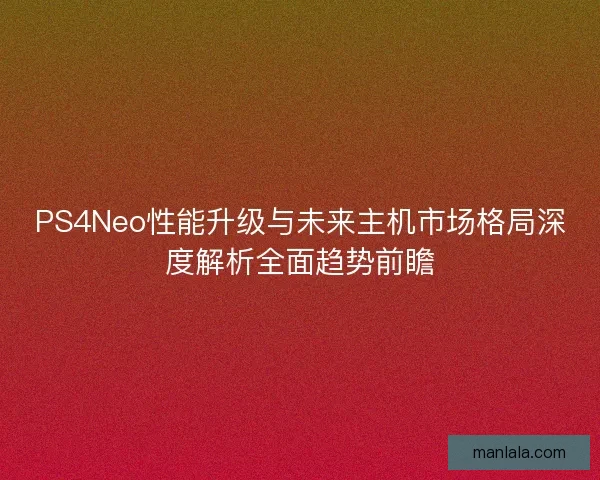 PS4Neo性能升级与未来主机市场格局深度解析全面趋势前瞻