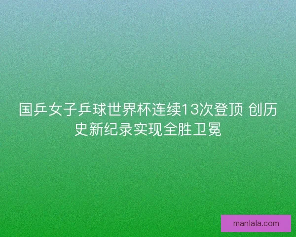 国乒女子乒球世界杯连续13次登顶 创历史新纪录实现全胜卫冕