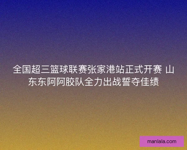 全国超三篮球联赛张家港站正式开赛 山东东阿阿胶队全力出战誓夺佳绩