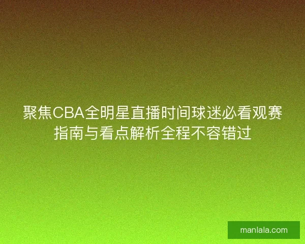 聚焦CBA全明星直播时间球迷必看观赛指南与看点解析全程不容错过