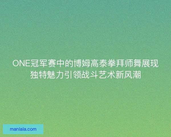 ONE冠军赛中的博姆高泰拳拜师舞展现独特魅力引领战斗艺术新风潮