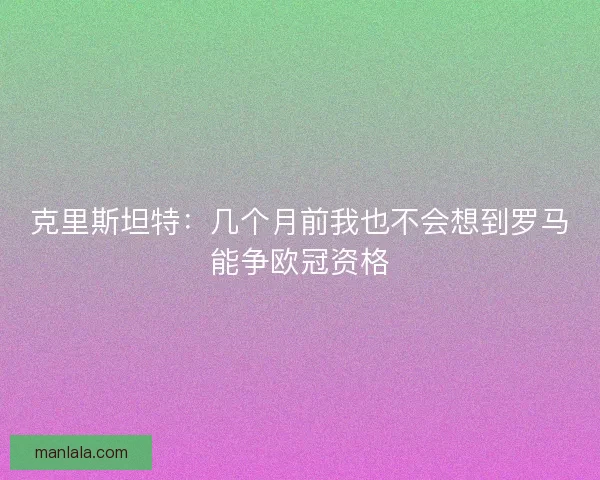 克里斯坦特：几个月前我也不会想到罗马能争欧冠资格