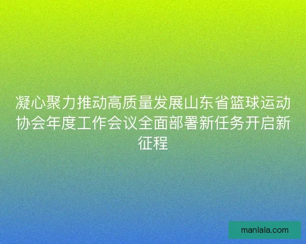 凝心聚力推动高质量发展山东省篮球运动协会年度工作会议全面部署新任务开启新征程