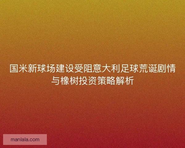 国米新球场建设受阻意大利足球荒诞剧情与橡树投资策略解析